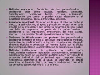    Maltrato emocional: Conductas de los padres/madres o
    cuidadores tales como insultos, rechazos, amenazas,
    humillaciones, desprecios, burlas, críticas, aislamiento,
    atemorización que causen o puedan causar deterioro en el
    desarrollo emocional, social o intelectual del niño.
   Abandono emocional: Situación en la que el niño no recibe el
    afecto, la estimulación, el apoyo y protección necesarios en cada
    estadio de su evolución y que inhibe su desarrollo óptimo. Existe
    una falta de respuesta por parte de los padres/madres o
    cuidadores a las expresiones emocionales del niño (llanto,
    sonrisa,...) o a sus intentos de aproximación o interacción.
   Síndrome de Münchhausen por poderes: Los padres/madres
    cuidadores someten al niño a continuas exploraciones médicas,
    suministro de medicamentos o ingresos hospitalarios, alegando
    síntomas ficticios o generados de manera activa por el adulto
    (por ejemplo mediante la administración de sustancias al niño).
   Maltrato institucional: Se entiende por malos tratos
    institucionales cualquier legislación, procedimiento, actuación u
    omisión procedente de los poderes públicos o bien derivada de la
    actuación individual del profesional que comporte abuso,
    negligencia, detrimento de la salud, la seguridad, el estado
    emocional, el bienestar físico, la correcta maduración o que viole
    los derechos básicos del niño y/o la infancia.
 
