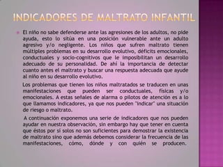    El niño no sabe defenderse ante las agresiones de los adultos, no pide
    ayuda, esto lo sitúa en una posición vulnerable ante un adulto
    agresivo y/o negligente. Los niños que sufren maltrato tienen
    múltiples problemas en su desarrollo evolutivo, déficits emocionales,
    conductuales y socio-cognitivos que le imposibilitan un desarrollo
    adecuado de su personalidad. De ahí la importancia de detectar
    cuanto antes el maltrato y buscar una respuesta adecuada que ayude
    al niño en su desarrollo evolutivo.
    Los problemas que tienen los niños maltratados se traducen en unas
    manifestaciones que pueden ser conductuales, físicas y/o
    emocionales. A estas señales de alarma o pilotos de atención es a lo
    que llamamos indicadores, ya que nos pueden "indicar" una situación
    de riesgo o maltrato.
    A continuación exponemos una serie de indicadores que nos pueden
    ayudar en nuestra observación, sin embargo hay que tener en cuenta
    que éstos por sí solos no son suficientes para demostrar la existencia
    de maltrato sino que además debemos considerar la frecuencia de las
    manifestaciones, cómo, dónde y con quién se producen.
 