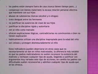    los padres están siempre fuera de casa (nunca tienen tiempo para...)
   compensan con bienes materiales la escasa relación personal afectiva
    que mantiene con sus hijos
   abusan de substancias tóxicas (alcohol y/o drogas)
   trato desigual entre los hermanos
   no justifican las ausencias de clase de sus hijos
   justifican la disciplina rígida y autoritaria
   ven al niño como malvado
   ofrecen explicaciones ilógicas, contradictorias no convincentes o bien no
    tienen explicación
   habitualmente utilizan una disciplina inapropiada para la edad del niño
   son celosos y protegen desmesuradamente al niño

    Estos indicadores pueden observarse en otros casos que no
    necesariamente se dan en niños maltratados, la diferencia más notable
    es que los padres maltratadores no suelen reconocer la existencia del
    maltrato y rechazan cualquier tipo de ayuda, llegando a justificar con
    argumentos muy variados este tipo de acciones; en cambio los padres con
    dificultades suelen reconocerlas y admiten cualquier tipo de ayuda que
    se les ofrezca.
 