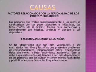 FACTORES RELACIONADOS CON LA PERSONALIDAD DE LOS
               PADRES Y CUIDADORES:

 Las personas que tratan inadecuadamente a los niños se
 caracterizan por ser poco tolerantes e inflexibles, les
 falta control de sí mismas, tienen baja autoestima y
 generalmente son hostiles, ansiosas y tienden a ser
 depresivas.

          FACTORES ASOCIADOS A LOS NIÑOS.

 Se ha identificado que son más vulnerables a ser
 maltratados los niños y las niñas que presentan problemas
 de comportamientos, temperamento difícil, discapacidad
 física y/o mental y bajo rendimiento académico. Esto se
 debe a que estos niños(as) tienden a ser más dependientes
 de las personas que los cuidan y tienen menos habilidades
 y posibilidades para denunciar lo que les sucede.
 