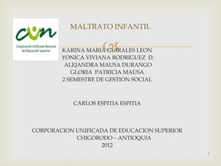 MALTRATO INFANTIL

                    
        KARINA MARIA GUIRALES LEON
        YONICA VIVIANA RODRIGUEZ D.
         ALEJANDRA MAUSA DURANGO
           GLORIA PATRICIA MAUSA
        2 SEMESTRE DE GESTION SOCIAL



           CARLOS ESPITIA ESPITIA



CORPORACION UNIFICADA DE EDUCACION SUPERIOR
            CHIGORODO – ANTIOQUIA
                   2012
                                              1
 