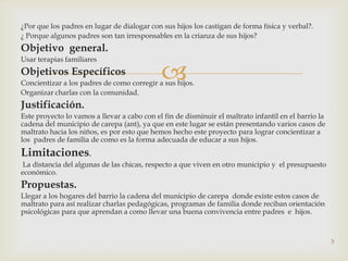 ¿Por que los padres en lugar de dialogar con sus hijos los castigan de forma física y verbal?.
¿ Porque algunos padres son tan irresponsables en la crianza de sus hijos?
Objetivo general.
Usar terapias familiares
Objetivos Específicos                        
Concientizar a los padres de como corregir a sus hijos.
Organizar charlas con la comunidad.
Justificación.
Este proyecto lo vamos a llevar a cabo con el fin de disminuir el maltrato infantil en el barrio la
cadena del municipio de carepa (ant), ya que en este lugar se están presentando varios casos de
maltrato hacia los niños, es por esto que hemos hecho este proyecto para lograr concientizar a
los padres de familia de como es la forma adecuada de educar a sus hijos.
Limitaciones.
 La distancia del algunas de las chicas, respecto a que viven en otro municipio y el presupuesto
económico.
Propuestas.
Llegar a los hogares del barrio la cadena del municipio de carepa donde existe estos casos de
maltrato para así realizar charlas pedagógicas, programas de familia donde reciban orientación
psicológicas para que aprendan a como llevar una buena convivencia entre padres e hijos.



                                                                                                      3
 