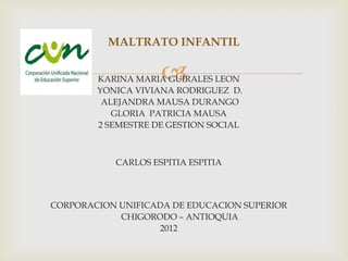 MALTRATO INFANTIL

                    
        KARINA MARIA GUIRALES LEON
        YONICA VIVIANA RODRIGUEZ D.
         ALEJANDRA MAUSA DURANGO
           GLORIA PATRICIA MAUSA
        2 SEMESTRE DE GESTION SOCIAL



           CARLOS ESPITIA ESPITIA



CORPORACION UNIFICADA DE EDUCACION SUPERIOR
            CHIGORODO – ANTIOQUIA
                   2012
 