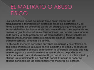 Los indicadores típicos del abuso físico en un menor son las
magulladuras o moratones en diferentes fases de cicatrización y de
forma extendida en diferentes partes del cuerpo; las quemaduras con
formas definidas; las fracturas de nariz o mandíbula, o en espiral de los
huesos largos; las torceduras o dislocaciones; las heridas o raspaduras
en la cara y la parte posterior de las extremidades y torso; señales de
mordeduras humanas; cortes o pinchazos; lesiones internas (en el
cráneo o cerebro, síntomas de asfixia.
El abuso de menores consisten en varios elementos y se enfatizan en
dos ideas principales la cuales son: la asimetría de edad y el abuso de
poder. La asimetría en edad se refiere en la diferencia de edad que hay
entre el agresor y la víctima mientras que el abuso de poder es un
factor necesario para el abuso infantil; ya que el mismo implica miedo y
obtiene un rol dominante en el ámbito social. El abuso al poder se
obtiene por medio de las experiencias y la madurez del agresor.
 