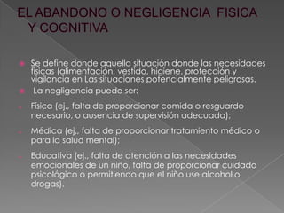  Se define donde aquella situación donde las necesidades
físicas (alimentación, vestido, higiene, protección y
vigilancia en Las situaciones potencialmente peligrosas.
 La negligencia puede ser:
Física (ej., falta de proporcionar comida o resguardo
necesario, o ausencia de supervisión adecuada);
Médica (ej., falta de proporcionar tratamiento médico o
para la salud mental);
Educativa (ej., falta de atención a las necesidades
emocionales de un niño, falta de proporcionar cuidado
psicológico o permitiendo que el niño use alcohol o
drogas).
 