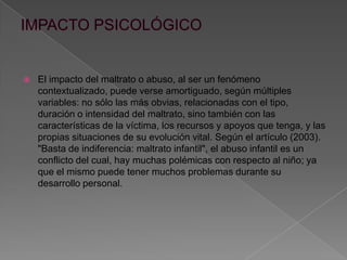  El impacto del maltrato o abuso, al ser un fenómeno
contextualizado, puede verse amortiguado, según múltiples
variables: no sólo las más obvias, relacionadas con el tipo,
duración o intensidad del maltrato, sino también con las
características de la víctima, los recursos y apoyos que tenga, y las
propias situaciones de su evolución vital. Según el artículo (2003).
"Basta de indiferencia: maltrato infantil", el abuso infantil es un
conflicto del cual, hay muchas polémicas con respecto al niño; ya
que el mismo puede tener muchos problemas durante su
desarrollo personal.
 