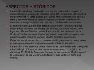  La atención jurídica y médica de los menores maltratados empezó a
desarrollarse en la segunda mitad del siglo XIX. De manera individual, el
médico francés A. Tarde publicó en 1860 la primera monografía sobre el
tema y el también médico estadounidense Silverman demostró con
estudios radiológicos las consecuencias no visibles de los maltratos.
 El primer proceso judicial que defendió a un menor (una niña) por los
malos tratos recibidos por adultos (en su caso, su propia madre), tuvo
lugar en 1874 en Estados Unidos. La acusación fue realizada por la
Sociedad Protectora de Animales, por cuanto no existía ley alguna que
amparase a los menores, aunque sí a los animales en general.
 Estas labores pioneras dieron como resultado que antes de que acabase
el siglo se creasen dos sociedades pro derechos de los niños:
 La atención a los derechos de los menores es característica de la segunda
mitad del siglo XX, que es cuando se les reconoce como sujetos de
derechos. En 1959, la Asamblea General de las Naciones Unidas aprobó
la Declaración de los Derechos del Niño; y, más tarde, en 1989, esa
misma.
 