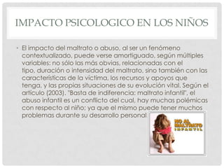 IMPACTO PSICOLOGICO EN LOS NIÑOS
• El impacto del maltrato o abuso, al ser un fenómeno
contextualizado, puede verse amortiguado, según múltiples
variables: no sólo las más obvias, relacionadas con el
tipo, duración o intensidad del maltrato, sino también con las
características de la víctima, los recursos y apoyos que
tenga, y las propias situaciones de su evolución vital. Según el
artículo (2003). "Basta de indiferencia: maltrato infantil", el
abuso infantil es un conflicto del cual, hay muchas polémicas
con respecto al niño; ya que el mismo puede tener muchos
problemas durante su desarrollo personal.
 