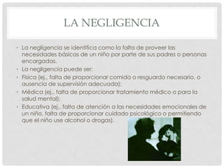 LA NEGLIGENCIA
• La negligencia se identifica como la falta de proveer las
necesidades básicas de un niño por parte de sus padres o personas
encargadas.
• La negligencia puede ser:
• Física (ej., falta de proporcionar comida o resguardo necesario, o
ausencia de supervisión adecuada);
• Médica (ej., falta de proporcionar tratamiento médico o para la
salud mental);
• Educativa (ej., falta de atención a las necesidades emocionales de
un niño, falta de proporcionar cuidado psicológico o permitiendo
que el niño use alcohol o drogas).
 