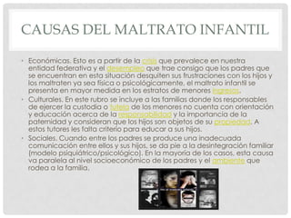 CAUSAS DEL MALTRATO INFANTIL
• Económicas. Esto es a partir de la crisis que prevalece en nuestra
entidad federativa y el desempleo que trae consigo que los padres que
se encuentran en esta situación desquiten sus frustraciones con los hijos y
los maltraten ya sea física o psicológicamente, el maltrato infantil se
presenta en mayor medida en los estratos de menores ingresos.
• Culturales. En este rubro se incluye a las familias donde los responsables
de ejercer la custodia o tutela de los menores no cuenta con orientación
y educación acerca de la responsabilidad y la importancia de la
paternidad y consideran que los hijos son objetos de su propiedad. A
estos tutores les falta criterio para educar a sus hijos.
• Sociales. Cuando entre los padres se produce una inadecuada
comunicación entre ellos y sus hijos, se da pie a la desintegración familiar
(modelo psiquiátrico/psicológico). En la mayoría de los casos, esta causa
va paralela al nivel socioeconómico de los padres y el ambiente que
rodea a la familia.
 