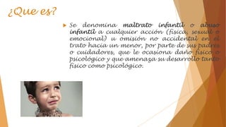 ¿Que es?
 Se denomina maltrato infantil o abuso
infantil a cualquier acción (física, sexual o
emocional) u omisión no accidental en el
trato hacia un menor, por parte de sus padres
o cuidadores, que le ocasiona daño físico o
psicológico y que amenaza su desarrollo tanto
físico como psicológico.
 