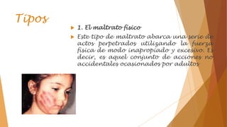 Tipos
 1. El maltrato físico
 Este tipo de maltrato abarca una serie de
actos perpetrados utilizando la fuerza
física de modo inapropiado y excesivo. Es
decir, es aquel conjunto de acciones no
accidentales ocasionados por adultos
 