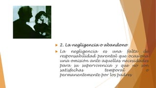  2. La negligencia o abandono
 La negligencia es una falta de
responsabilidad parental que ocasiona
una omisión ante aquellas necesidades
para su supervivencia y que no son
satisfechas temporal o
permanentemente por los padres
 