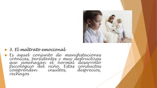  3. El maltrato emocional
 Es aquel conjunto de manifestaciones
crónicas, persistentes y muy destructivas
que amenazan el normal desarrollo
psicológico del niño. Estas conductas
comprenden insultos, desprecios,
rechazos
 