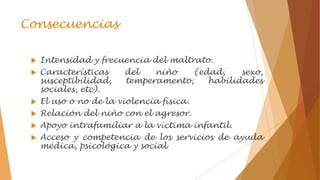 Consecuencias
 Intensidad y frecuencia del maltrato.
 Características del niño (edad, sexo,
susceptibilidad, temperamento, habilidades
sociales, etc).
 El uso o no de la violencia física.
 Relación del niño con el agresor.
 Apoyo intrafamiliar a la víctima infantil.
 Acceso y competencia de los servicios de ayuda
médica, psicológica y social.
 