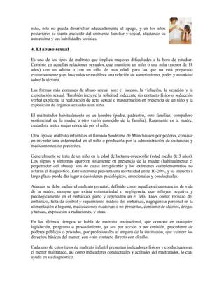 niño, éste no pueda desarrollar adecuadamente el apego, y en los años
posteriores se sienta excluido del ambiente familiar y social, afectando su
autoestima y sus habilidades sociales.
4. El abuso sexual
Es uno de los tipos de maltrato que implica mayores dificultades a la hora de estudiar.
Consiste en aquellas relaciones sexuales, que mantiene un niño o una niña (menor de 18
años) con un adulto o con un niño de más edad, para las que no está preparado
evolutivamente y en las cuales se establece una relación de sometimiento, poder y autoridad
sobre la víctima.
Las formas más comunes de abuso sexual son: el incesto, la violación, la vejación y la
explotación sexual. También incluye la solicitud indecente sin contacto físico o seducción
verbal explícita, la realización de acto sexual o masturbación en presencia de un niño y la
exposición de órganos sexuales a un niño.
El maltratador habitualmente es un hombre (padre, padrastro, otro familiar, compañero
sentimental de la madre u otro varón conocido de la familia). Raramente es la madre,
cuidadora u otra mujer conocida por el niño.
Otro tipo de maltrato infantil es el llamado Sindrome de Münchausen por poderes, consiste
en inventar una enfermedad en el niño o producirla por la administración de sustancias y
medicamentos no prescritos.
Generalmente se trata de un niño en la edad de lactante-preescolar (edad media de 3 años).
Los signos y síntomas aparecen solamente en presencia de la madre (habitualmente el
perpetrador del abuso), son de causa inexplicable y los exámenes complementarios no
aclaran el diagnóstico. Este sindrome presenta una mortalidad entre 10-20%, y su impacto a
largo plazo puede dar lugar a desórdenes psicológicos, emocionales y conductuales.
Además se debe incluir el maltrato prenatal, definido como aquellas circunstancias de vida
de la madre, siempre que exista voluntariedad o negligencia, que influyen negativa y
patológicamente en el embarazo, parto y repercuten en el feto. Tales como: rechazo del
embarazo, falta de control y seguimiento médico del embarazo, negligencia personal en la
alimentación e higiene, medicaciones excesivas o no prescritas, consumo de alcohol, drogas
y tabaco, exposición a radiaciones, y otras.
En los últimos tiempos se habla de maltrato institucional, que consiste en cualquier
legislación, programa o procedimiento, ya sea por acción o por omisión, procedente de
poderes públicos o privados, por profesionales al amparo de la institución, que vulnere los
derechos básicos del menor, con o sin contacto directo con el niño.
Cada uno de estos tipos de maltrato infantil presentan indicadores físicos y conductuales en
el menor maltratado, así como indicadores conductuales y actitudes del maltratador, lo cual
ayuda en su diagnóstico.
 