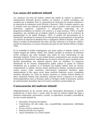 Las causas del maltrato infantil
Los estudiosos del tema del maltrato infantil han tratado de explicar su aparición y
mantenimiento utilizando diversos modelos, así tenemos: el modelo sociológico, que
considera que el abandono físico es consecuencia de situaciones de carencia económica o
de situaciones de aislamiento social (Wolock y Horowitz, 1984); el modelo cognitivo, que
lo entiende como una situación de desprotección que se produce como consecuencia de
distorsiones cognitivas, expectativas y percepciones inadecuadas de los
progenitores/cuidadores en relación a los menores a su cargo (Larrance, 1983); el modelo
psiquiátrico, que considera que el maltrato infantil es consecuencia de la existencia de
psicopatología en los padres (Polansky, 1985); el modelo del procesamiento de la
información, que plantea la existencia de un estilo peculiar de procesamiento en las familias
con menores en situación de abandono físico o negligencia infantil (Crittender, 1993); y por
último el modelo de afrontamiento del estrés, que hace referencia a la forma de evaluar y
percibir las situaciones y/o sucesos estresantes por parte de estas familias (Hilson y Kuiper,
1994).
En la actualidad el modelo etiopatogénico que mejor explica el maltrato infantil, es el
modelo integral del maltrato infantil. Este modelo considera la existencia de diferentes
niveles ecológicos que están encajados unos dentro de otros interactuando en una
dimensión temporal. Existen en este modelo factores compensatorios que actuarían según
un modelo de afrontamiento, impidiendo que los factores estresores que se producen en las
familias desencadenen una respuesta agresiva hacia sus miembros. La progresiva
disminución de los factores compensatorios podría explicar la espiral de violencia
intrafamiliar que se produce en el fenómeno del maltrato infantil. Entre los factores
compensatorios se señalan: armonía marital, planificación familiar, satisfacción personal,
escasos sucesos vitales estresantes, intervenciones terapéuticas familiares, apego
materno/paterno al hijo, apoyo social, buena condición financiera, acceso a programas
sanitarios adecuados, etc. Entre los factores estresores se cuentan: historia familiar de
abuso, disarmonía familiar, baja autoestima, trastornos físicos y psíquicos en los padres,
farmacodependencia, hijos no deseados, padre no biológico, madre no protectora, ausencia
de control prenatal, desempleo, bajo nivel social y económico, promiscuidad, etc.
Consecuencias del maltrato infantil
Independientemente de las secuelas físicas que desencadena directamente la agresión
producida por el abuso físico o sexual, todos los tipos de maltrato infantil dan lugar a
trastornos conductuales, emocionales y sociales. La importancia, severidad y cronicidad de
las estas secuelas depende de:
 Intensidad y frecuencia del maltrato.
 Características del niño (edad, sexo, susceptibilidad, temperamento, habilidades
sociales, etc).
 El uso o no de la violencia física.
 Relación del niño con el agresor.
 Apoyo intrafamiliar a la víctima infantil.
 