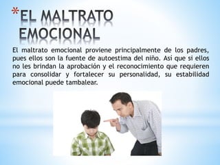 *
El maltrato emocional proviene principalmente de los padres,
pues ellos son la fuente de autoestima del niño. Así que si ellos
no les brindan la aprobación y el reconocimiento que requieren
para consolidar y fortalecer su personalidad, su estabilidad
emocional puede tambalear.
 