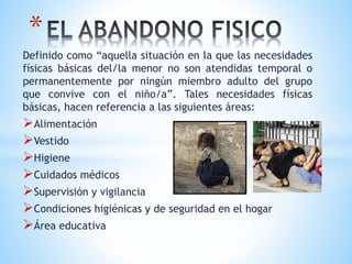 Definido como “aquella situación en la que las necesidades
físicas básicas del/la menor no son atendidas temporal o
permanentemente por ningún miembro adulto del grupo
que convive con el niño/a”. Tales necesidades físicas
básicas, hacen referencia a las siguientes áreas:
Alimentación
Vestido
Higiene
Cuidados médicos
Supervisión y vigilancia
Condiciones higiénicas y de seguridad en el hogar
Área educativa
*
 