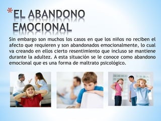 *
Sin embargo son muchos los casos en que los niños no reciben el
afecto que requieren y son abandonados emocionalmente, lo cual
va creando en ellos cierto resentimiento que incluso se mantiene
durante la adultez. A esta situación se le conoce como abandono
emocional que es una forma de maltrato psicológico.
 