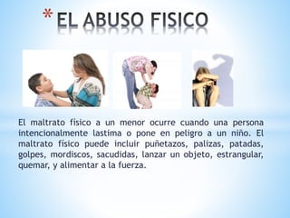 El maltrato físico a un menor ocurre cuando una persona
intencionalmente lastima o pone en peligro a un niño. El
maltrato físico puede incluir puñetazos, palizas, patadas,
golpes, mordiscos, sacudidas, lanzar un objeto, estrangular,
quemar, y alimentar a la fuerza.
*
 