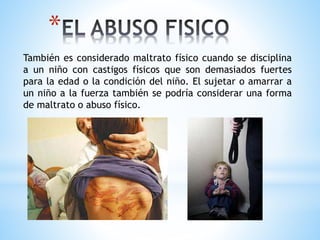*
También es considerado maltrato físico cuando se disciplina
a un niño con castigos físicos que son demasiados fuertes
para la edad o la condición del niño. El sujetar o amarrar a
un niño a la fuerza también se podría considerar una forma
de maltrato o abuso físico.
 