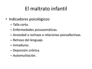 El maltrato infantil
• Indicadores psicológicos:
– Talla corta.
– Enfermedades psicosomáticas.
– Ansiedad o rechazo a relaciones psicoafectivas.
– Retraso del lenguaje.
– Inmadurez.
– Depresión crónica.
– Automutilación.
 