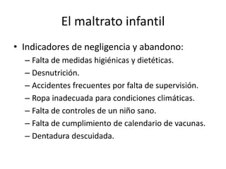 El maltrato infantil
• Indicadores de negligencia y abandono:
– Falta de medidas higiénicas y dietéticas.
– Desnutrición.
– Accidentes frecuentes por falta de supervisión.
– Ropa inadecuada para condiciones climáticas.
– Falta de controles de un niño sano.
– Falta de cumplimiento de calendario de vacunas.
– Dentadura descuidada.
 