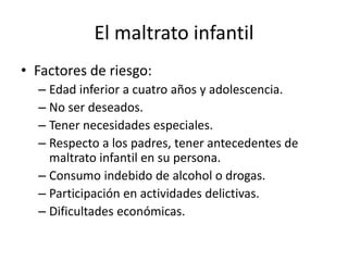 El maltrato infantil
• Factores de riesgo:
– Edad inferior a cuatro años y adolescencia.
– No ser deseados.
– Tener necesidades especiales.
– Respecto a los padres, tener antecedentes de
maltrato infantil en su persona.
– Consumo indebido de alcohol o drogas.
– Participación en actividades delictivas.
– Dificultades económicas.
 