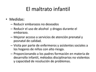 El maltrato infantil
• Medidas:
– Reducir embarazos no deseados
– Reducir el uso de alcohol y drogas durante el
embarazo.
– Mejorar acceso a servicios de atención prenatal y
posnatal de calidad.
– Visita por parte de enfermeros y asistentes sociales a
los hogares de niños con alto riesgo.
– Proporcionando a los padres formación en materia de
desarrollo infantil, métodos disciplinarios no violentos
y capacidad de resolución de problemas.
 