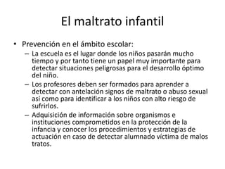 El maltrato infantil
• Prevención en el ámbito escolar:
– La escuela es el lugar donde los niños pasarán mucho
tiempo y por tanto tiene un papel muy importante para
detectar situaciones peligrosas para el desarrollo óptimo
del niño.
– Los profesores deben ser formados para aprender a
detectar con antelación signos de maltrato o abuso sexual
así como para identificar a los niños con alto riesgo de
sufrirlos.
– Adquisición de información sobre organismos e
instituciones comprometidos en la protección de la
infancia y conocer los procedimientos y estrategias de
actuación en caso de detectar alumnado víctima de malos
tratos.
 