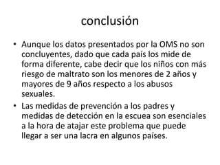 conclusión
• Aunque los datos presentados por la OMS no son
concluyentes, dado que cada país los mide de
forma diferente, cabe decir que los niños con más
riesgo de maltrato son los menores de 2 años y
mayores de 9 años respecto a los abusos
sexuales.
• Las medidas de prevención a los padres y
medidas de detección en la escuea son esenciales
a la hora de atajar este problema que puede
llegar a ser una lacra en algunos países.
 