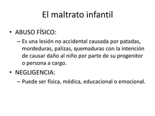 El maltrato infantil
• ABUSO FÍSICO:
– Es una lesión no accidental causada por patadas,
mordeduras, palizas, quemaduras con la intención
de causar daño al niño por parte de su progenitor
o persona a cargo.
• NEGLIGENCIA:
– Puede ser física, médica, educacional o emocional.
 