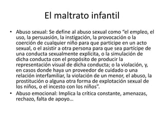 El maltrato infantil
• Abuso sexual: Se define al abuso sexual como “el empleo, el
uso, la persuasión, la instigación, la provocación o la
coerción de cualquier niño para que participe en un acto
sexual, o el asistir a otra persona para que sea partícipe de
una conducta sexualmente explícita, o la simulación de
dicha conducta con el propósito de producir la
representación visual de dicha conducta; o la violación, y,
en casos donde haya un proveedor de cuidado o una
relación interfamiliar, la violación de un menor, el abuso, la
prostitución o alguna otra forma de explotación sexual de
los niños, o el incesto con los niños”.
• Abuso emocional: Implica la crítica constante, amenazas,
rechazo, falta de apoyo…
 