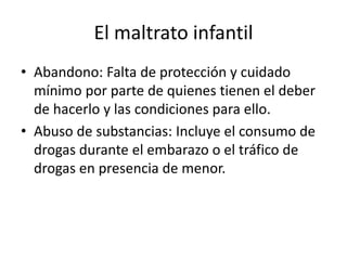 El maltrato infantil
• Abandono: Falta de protección y cuidado
mínimo por parte de quienes tienen el deber
de hacerlo y las condiciones para ello.
• Abuso de substancias: Incluye el consumo de
drogas durante el embarazo o el tráfico de
drogas en presencia de menor.
 