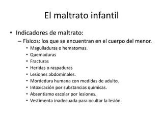 El maltrato infantil
• Indicadores de maltrato:
– Físicos: los que se encuentran en el cuerpo del menor.
• Magulladuras o hematomas.
• Quemaduras
• Fracturas
• Heridas o raspaduras
• Lesiones abdominales.
• Mordedura humana con medidas de adulto.
• Intoxicación por substancias químicas.
• Absentismo escolar por lesiones.
• Vestimenta inadecuada para ocultar la lesión.
 
