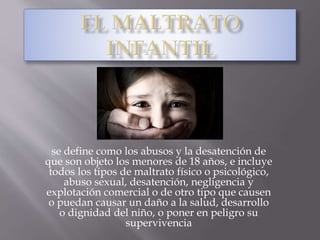 se define como los abusos y la desatención de
que son objeto los menores de 18 años, e incluye
todos los tipos de maltrato físico o psicológico,
abuso sexual, desatención, negligencia y
explotación comercial o de otro tipo que causen
o puedan causar un daño a la salud, desarrollo
o dignidad del niño, o poner en peligro su
supervivencia
 