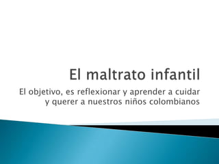 El maltrato infantil El objetivo, es reflexionar y aprender a cuidar y querer a nuestros niños colombianos 
