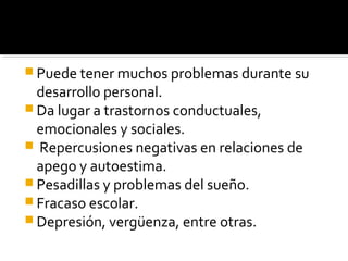  Puede tener muchos problemas durante su
desarrollo personal.
 Da lugar a trastornos conductuales,
emocionales y sociales.
 Repercusiones negativas en relaciones de
apego y autoestima.
 Pesadillas y problemas del sueño.
 Fracaso escolar.
 Depresión, vergüenza, entre otras.
 