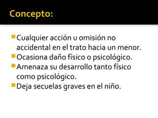 Cualquier acción u omisión no
accidental en el trato hacia un menor.
Ocasiona daño físico o psicológico.
Amenaza su desarrollo tanto físico
como psicológico.
Deja secuelas graves en el niño.