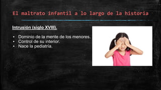 El maltrato infantil a lo largo de la historia
Intrusión (siglo XVIII).
▪ Dominio de la mente de los menores.
▪ Control de su interior.
▪ Nace la pediatría.
 