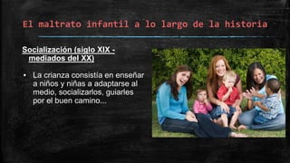 El maltrato infantil a lo largo de la historia
Socialización (siglo XIX -
mediados del XX)
▪ La crianza consistía en enseñar
a niños y niñas a adaptarse al
medio, socializarlos, guiarles
por el buen camino...
 