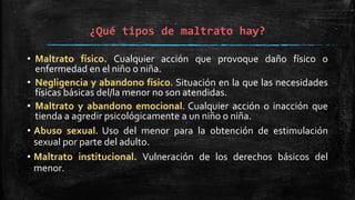 ¿Qué tipos de maltrato hay?
• Maltrato físico. Cualquier acción que provoque daño físico o
enfermedad en el niño o niña.
• Negligencia y abandono físico. Situación en la que las necesidades
físicas básicas del/la menor no son atendidas.
• Maltrato y abandono emocional. Cualquier acción o inacción que
tienda a agredir psicológicamente a un niño o niña.
• Abuso sexual. Uso del menor para la obtención de estimulación
sexual por parte del adulto.
• Maltrato institucional. Vulneración de los derechos básicos del
menor.
 