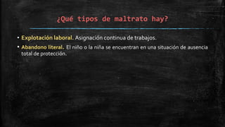 ¿Qué tipos de maltrato hay?
• Explotación laboral. Asignación continua de trabajos.
• Abandono literal. El niño o la niña se encuentran en una situación de ausencia
total de protección.
 