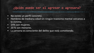 ¿Quién puede ser el agresor o agresora?
▪ No existe un perfil concreto.
▪ Hombres de mediana edad sin ningún trastorno mental cercanos a
la víctima.
▪ 14% son mujeres.
▪ 20 % son menores.
▪ La persona es consciente del delito que está cometiendo.
 
