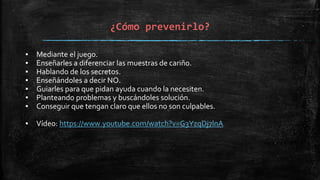 ¿Cómo prevenirlo?
▪ Mediante el juego.
▪ Enseñarles a diferenciar las muestras de cariño.
▪ Hablando de los secretos.
▪ Enseñándoles a decir NO.
▪ Guiarles para que pidan ayuda cuando la necesiten.
▪ Planteando problemas y buscándoles solución.
▪ Conseguir que tengan claro que ellos no son culpables.
▪ Vídeo: https://www.youtube.com/watch?v=G3YzqDj7lnA
 