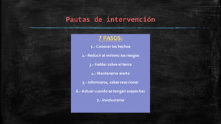 Pautas de intervención
7 PASOS:
1.- Conocer los hechos
2.- Reducir al mínimo los riesgos
3.- Hablar sobre el tema
4.- Mantenerse alerta
5.- Informarse, saber reaccionar
6.- Actuar cuando se tengan sospechas
7.- Involucrarse
 