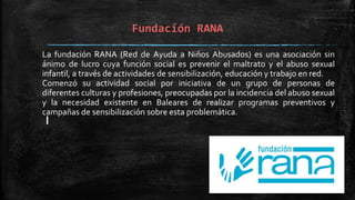 Fundación RANA
La fundación RANA (Red de Ayuda a Niños Abusados) es una asociación sin
ánimo de lucro cuya función social es prevenir el maltrato y el abuso sexual
infantil, a través de actividades de sensibilización, educación y trabajo en red.
Comenzó su actividad social por iniciativa de un grupo de personas de
diferentes culturas y profesiones, preocupadas por la incidencia del abuso sexual
y la necesidad existente en Baleares de realizar programas preventivos y
campañas de sensibilización sobre esta problemática.
 