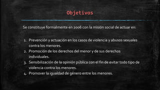 Objetivos
Se constituye formalmente en 2006 con la misión social de actuar en:
1. Prevención y actuación en los casos de violencia y abusos sexuales
contra los menores.
2. Promoción de los derechos del menor y de sus derechos
individuales.
3. Sensibilización de la opinión pública con el fin de evitar todo tipo de
violencia contra los menores.
4. Promover la igualdad de género entre los menores.
 