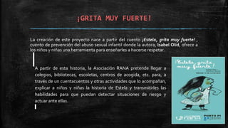 ¡GRITA MUY FUERTE!
La creación de este proyecto nace a partir del cuento ¡Estela, grita muy fuerte! ,
cuento de prevención del abuso sexual infantil donde la autora, Isabel Olid, ofrece a
los niños y niñas una herramienta para enseñarles a hacerse respetar.
A partir de esta historia, la Asociación RANA pretende llegar a
colegios, bibliotecas, escoletas, centros de acogida, etc. para, a
través de un cuentacuentos y otras actividades que lo acompañan,
explicar a niños y niñas la historia de Estela y transmitirles las
habilidades para que puedan detectar situaciones de riesgo y
actuar ante ellas.
 